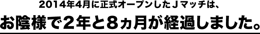 2014年4月に正式オープンしたＪマッチは、お陰様で２年と８ヵ月が経過しました。