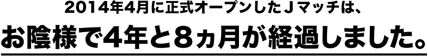 2014年4月に正式オープンしたＪマッチは、お陰様で3年と８ヵ月が経過しました。